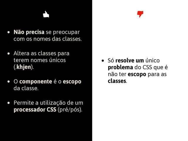 • Não precisa se preocupar
com os nomes das classes.
• Altera as classes para
terem nomes únicos
(.khjen).
• O componente é o escopo
da classe.
• Permite a utilização de um
processador CSS (pré/pós).
• Só resolve um único
problema do CSS que é
não ter escopo para as
classes.
