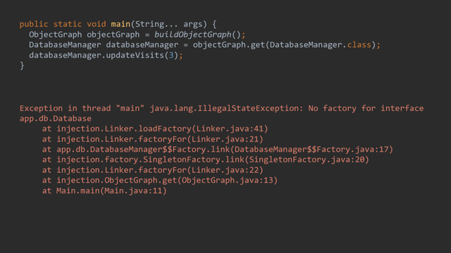 public static void main(String... args) {
ObjectGraph objectGraph = buildObjectGraph();
DatabaseManager databaseManager = objectGraph.get(DatabaseManager.class);
databaseManager.updateVisits(3);
}
Exception in thread "main" java.lang.IllegalStateException: No factory for interface
app.db.Database
at injection.Linker.loadFactory(Linker.java:41)
at injection.Linker.factoryFor(Linker.java:21)
at app.db.DatabaseManager$$Factory.link(DatabaseManager$$Factory.java:17)
at injection.factory.SingletonFactory.link(SingletonFactory.java:20)
at injection.Linker.factoryFor(Linker.java:22)
at injection.ObjectGraph.get(ObjectGraph.java:13)
at Main.main(Main.java:11)
