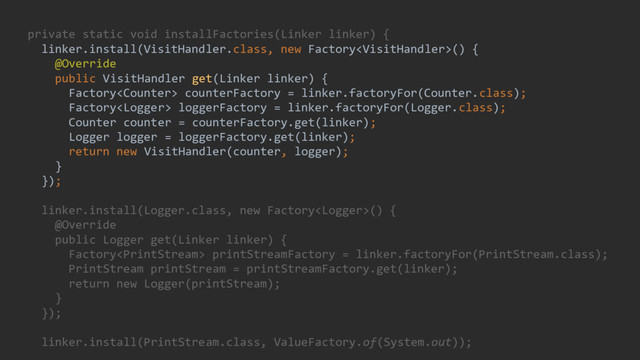 private static void installFactories(Linker linker) {
linker.install(VisitHandler.class, new Factory() {
@Override
public VisitHandler get(Linker linker) {
Factory counterFactory = linker.factoryFor(Counter.class);
Factory loggerFactory = linker.factoryFor(Logger.class);
Counter counter = counterFactory.get(linker);
Logger logger = loggerFactory.get(linker);
return new VisitHandler(counter, logger);
}
});
linker.install(Logger.class, new Factory() {
@Override
public Logger get(Linker linker) {
Factory printStreamFactory = linker.factoryFor(PrintStream.class);
PrintStream printStream = printStreamFactory.get(linker);
return new Logger(printStream);
}
});
linker.install(PrintStream.class, ValueFactory.of(System.out));
