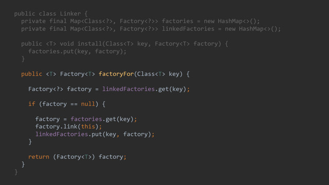 public class Linker {
private final Map, Factory>> factories = new HashMap<>();
private final Map, Factory>> linkedFactories = new HashMap<>();
public  void install(Class key, Factory factory) {
factories.put(key, factory);
}
public  Factory factoryFor(Class key) {
System.out.println("Get factory for " + key);
Factory> factory = linkedFactories.get(key);
if (factory == null) {
System.out.println("Link factory for " + key);
factory = factories.get(key);
factory.link(this);
linkedFactories.put(key, factory);
}
return (Factory) factory;
}
}
