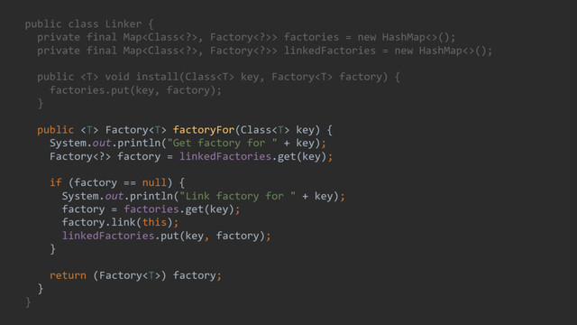 public class Linker {
private final Map, Factory>> factories = new HashMap<>();
private final Map, Factory>> linkedFactories = new HashMap<>();
public  void install(Class key, Factory factory) {
factories.put(key, factory);
}
public  Factory factoryFor(Class key) {
System.out.println("Get factory for " + key);
Factory> factory = linkedFactories.get(key);
if (factory == null) {
System.out.println("Link factory for " + key);
factory = factories.get(key);
factory.link(this);
linkedFactories.put(key, factory);
}
return (Factory) factory;
}
}
