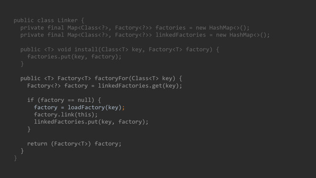 public class Linker {
private final Map, Factory>> factories = new HashMap<>();
private final Map, Factory>> linkedFactories = new HashMap<>();
public  void install(Class key, Factory factory) {
factories.put(key, factory);
}
public  Factory factoryFor(Class key) {
Factory> factory = linkedFactories.get(key);
if (factory == null) {
factory = loadFactory(key);
factory.link(this);
linkedFactories.put(key, factory);
}
return (Factory) factory;
}
}
