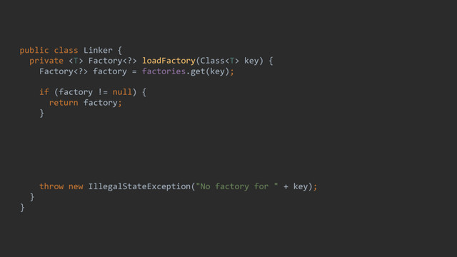public class Linker {
private  Factory> loadFactory(Class key) {
Factory> factory = factories.get(key);
if (factory != null) {
return factory;
}
factory = GeneratedFactory.loadFactory(key);
if (factory != null) {
return factory;
}
throw new IllegalStateException("No factory for " + key);
}
}
