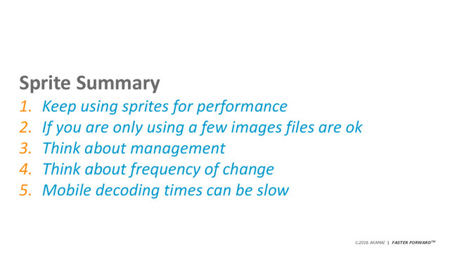 ©2016 AKAMAI | FASTER FORWARDTM
Sprite Summary
1. Keep using sprites for performance
2. If you are only using a few images files are ok
3. Think about management
4. Think about frequency of change
5. Mobile decoding times can be slow
