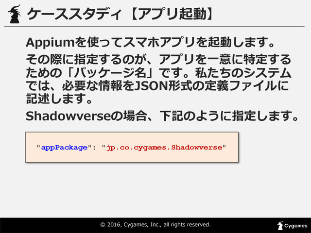 ©  2016,  Cygames,  Inc.,  all  rights  reserved.
ケーススタディ【アプリ起動】
Appiumを使ってスマホアプリを起動します。
その際に指定するのが、アプリを⼀一意に特定する
ための「パッケージ名」です。私たちのシステム
では、必要な情報をJSON形式の定義ファイルに
記述します。
Shadowverseの場合、下記のように指定します。
"appPackage": "jp.co.cygames.Shadowverse"
