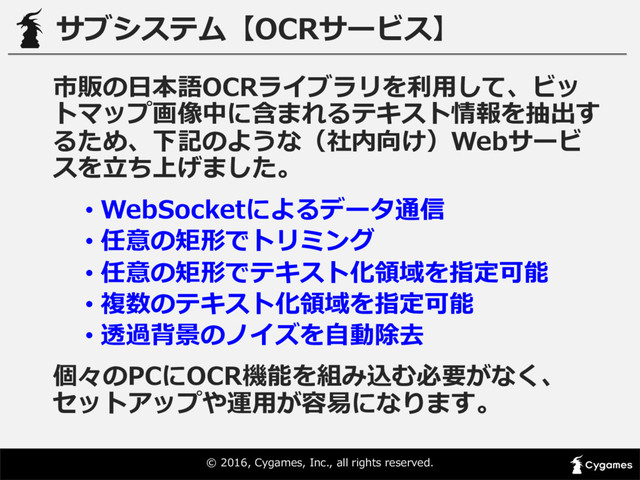 ©  2016,  Cygames,  Inc.,  all  rights  reserved.
サブシステム【OCRサービス】
市販の⽇日本語OCRライブラリを利利⽤用して、ビッ
トマップ画像中に含まれるテキスト情報を抽出す
るため、下記のような（社内向け）Webサービ
スを⽴立立ち上げました。
• WebSocketによるデータ通信
• 任意の矩形でトリミング
• 任意の矩形でテキスト化領領域を指定可能
• 複数のテキスト化領領域を指定可能
• 透過背景のノイズを⾃自動除去
個々のPCにOCR機能を組み込む必要がなく、
セットアップや運⽤用が容易易になります。
