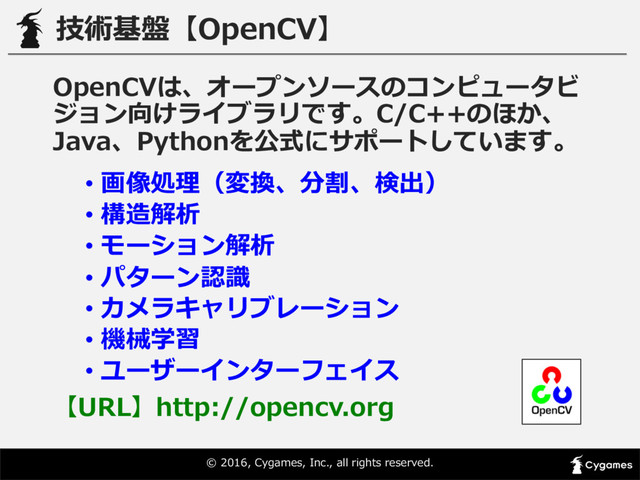 ©  2016,  Cygames,  Inc.,  all  rights  reserved.
技術基盤【OpenCV】
OpenCVは、オープンソースのコンピュータビ
ジョン向けライブラリです。C/C++のほか、
Java、Pythonを公式にサポートしています。
• 画像処理理（変換、分割、検出）
• 構造解析
• モーション解析
• パターン認識識
• カメラキャリブレーション
• 機械学習
• ユーザーインターフェイス
【URL】http://opencv.org
