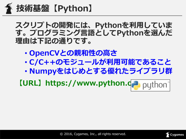 ©  2016,  Cygames,  Inc.,  all  rights  reserved.
技術基盤【Python】
スクリプトの開発には、Pythonを利利⽤用していま
す。プログラミング⾔言語としてPythonを選んだ
理理由は下記の通りです。
• OpenCVとの親和性の⾼高さ
• C/C++のモジュールが利利⽤用可能であること
• Numpyをはじめとする優れたライブラリ群
【URL】https://www.python.org
