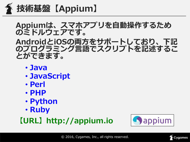 ©  2016,  Cygames,  Inc.,  all  rights  reserved.
技術基盤【Appium】
Appiumは、スマホアプリを⾃自動操作するため
のミドルウェアです。
AndroidとiOSの両⽅方をサポートしており、下記
のプログラミング⾔言語でスクリプトを記述するこ
とができます。
• Java
• JavaScript
• Perl
• PHP
• Python
• Ruby
【URL】http://appium.io
