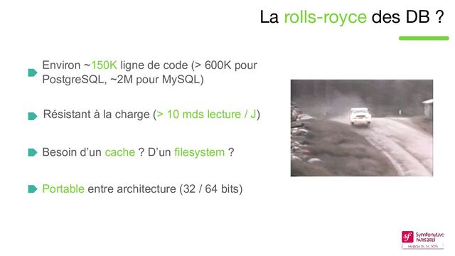 La rolls-royce des DB ?
Environ ~150K ligne de code (> 600K pour
PostgreSQL, ~2M pour MySQL)
Résistant à la charge (> 10 mds lecture / J)
Besoin d’un cache ? D’un filesystem ?
Portable entre architecture (32 / 64 bits)
