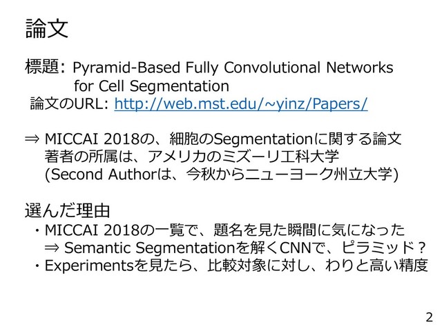 論文
2
標題: Pyramid-Based Fully Convolutional Networks
for Cell Segmentation
論文のURL: http://web.mst.edu/~yinz/Papers/
⇒ MICCAI 2018の、細胞のSegmentationに関する論文
著者の所属は、アメリカのミズーリ工科大学
(Second Authorは、今秋からニューヨーク州立大学)
選んだ理由
・MICCAI 2018の一覧で、題名を見た瞬間に気になった
⇒ Semantic Segmentationを解くCNNで、ピラミッド？
・Experimentsを見たら、比較対象に対し、わりと高い精度

