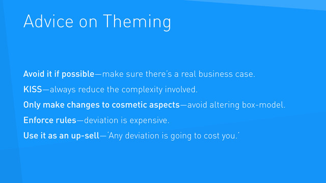 Advice on Theming
Avoid it if possible—make sure there’s a real business case.
KISS—always reduce the complexity involved.
Only make changes to cosmetic aspects—avoid altering box-model.
Enforce rules—deviation is expensive.
Use it as an up-sell—‘Any deviation is going to cost you.’
