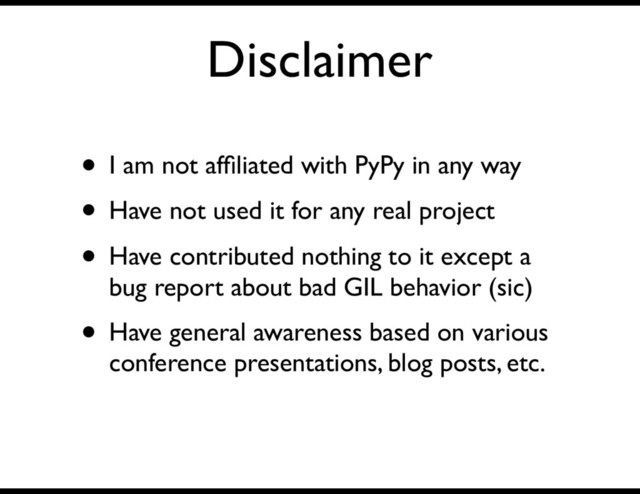 Disclaimer
• I am not afﬁliated with PyPy in any way
• Have not used it for any real project
• Have contributed nothing to it except a
bug report about bad GIL behavior (sic)
• Have general awareness based on various
conference presentations, blog posts, etc.
