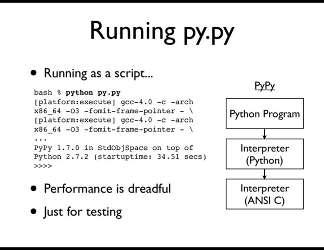 Running py.py
• Running as a script...
Interpreter
(Python)
Python Program
PyPy
bash % python py.py
[platform:execute] gcc-4.0 -c -arch
x86_64 -O3 -fomit-frame-pointer - \
[platform:execute] gcc-4.0 -c -arch
x86_64 -O3 -fomit-frame-pointer - \
...
PyPy 1.7.0 in StdObjSpace on top of
Python 2.7.2 (startuptime: 34.51 secs)
>>>>
Interpreter
(ANSI C)
• Performance is dreadful
• Just for testing

