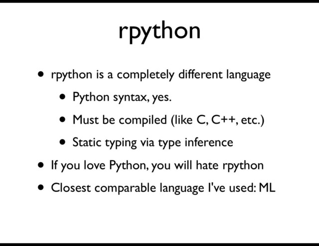 rpython
• rpython is a completely different language
• Python syntax, yes.
• Must be compiled (like C, C++, etc.)
• Static typing via type inference
• If you love Python, you will hate rpython
• Closest comparable language I've used: ML

