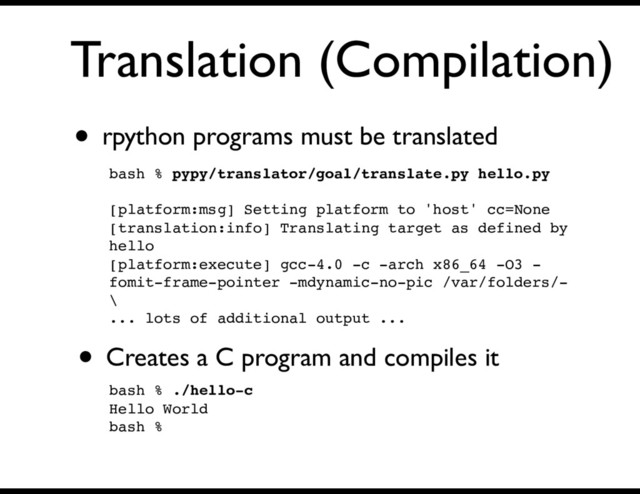 Translation (Compilation)
• rpython programs must be translated
bash % pypy/translator/goal/translate.py hello.py
[platform:msg] Setting platform to 'host' cc=None
[translation:info] Translating target as defined by
hello
[platform:execute] gcc-4.0 -c -arch x86_64 -O3 -
fomit-frame-pointer -mdynamic-no-pic /var/folders/-
\
... lots of additional output ...
• Creates a C program and compiles it
bash % ./hello-c
Hello World
bash %
