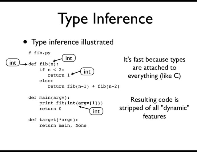 Type Inference
• Type inference illustrated
# fib.py
def fib(n):
if n < 2:
return 1
else:
return fib(n-1) + fib(n-2)
def main(argv):
print fib(int(argv[1]))
return 0
def target(*args):
return main, None
int
int
int
int
It's fast because types
are attached to
everything (like C)
Resulting code is
stripped of all "dynamic"
features
