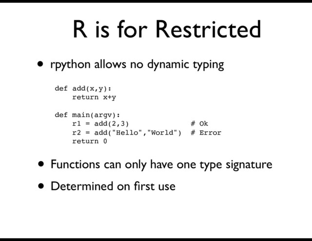 R is for Restricted
• rpython allows no dynamic typing
def add(x,y):
return x+y
def main(argv):
r1 = add(2,3) # Ok
r2 = add("Hello","World") # Error
return 0
• Functions can only have one type signature
• Determined on ﬁrst use
