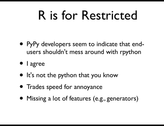 R is for Restricted
• PyPy developers seem to indicate that end-
users shouldn't mess around with rpython
• I agree
• It's not the python that you know
• Trades speed for annoyance
• Missing a lot of features (e.g., generators)
