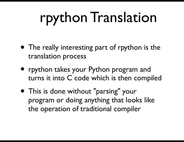 rpython Translation
• The really interesting part of rpython is the
translation process
• rpython takes your Python program and
turns it into C code which is then compiled
• This is done without "parsing" your
program or doing anything that looks like
the operation of traditional compiler
