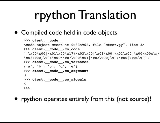 rpython Translation
>>> ctest.__code__
<code>
>>> ctest.__code__.co_code
'|\x00\x00|\x01\x00\x17}\x03\x00|\x03\x00|\x02\x00j\x00\x00o\n\x
\x03\x00}\x04\x00n\x07\x00\x01|\x02\x00}\x04\x00|\x04\x00S'
>>> ctest.__code__.co_varnames
('a', 'b', 'c', 'd', 'e')
>>> ctest.__code__.co_argcount
3
>>> ctest.__code__.co_nlocals
5
>>>
• Compiled code held in code objects
• rpython operates entirely from this (not source)!
</code>
