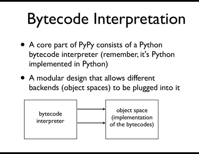 Bytecode Interpretation
• A core part of PyPy consists of a Python
bytecode interpreter (remember, it's Python
implemented in Python)
• A modular design that allows different
backends (object spaces) to be plugged into it
bytecode
interpreter
object space
(implementation
of the bytecodes)
