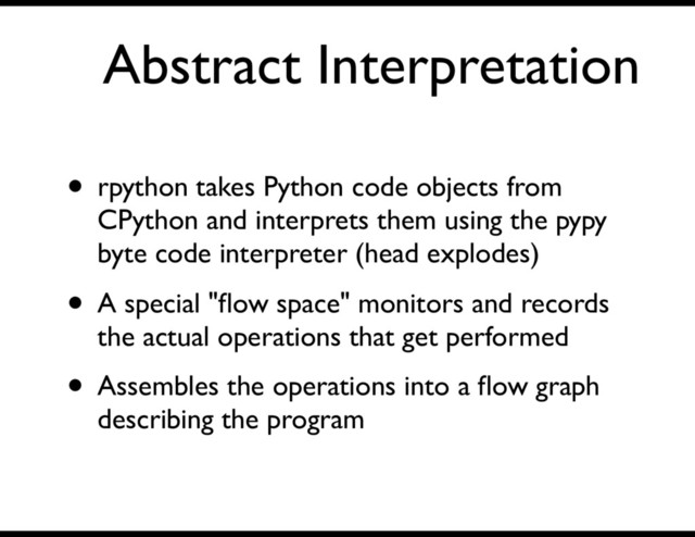 Abstract Interpretation
• rpython takes Python code objects from
CPython and interprets them using the pypy
byte code interpreter (head explodes)
• A special "ﬂow space" monitors and records
the actual operations that get performed
• Assembles the operations into a ﬂow graph
describing the program
