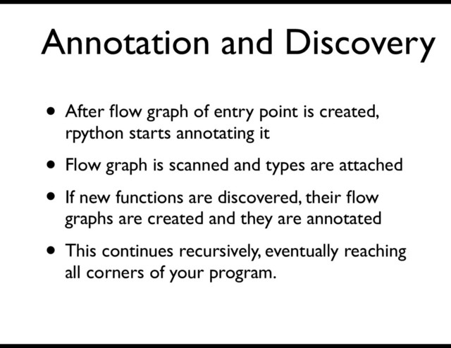Annotation and Discovery
• After ﬂow graph of entry point is created,
rpython starts annotating it
• Flow graph is scanned and types are attached
• If new functions are discovered, their ﬂow
graphs are created and they are annotated
• This continues recursively, eventually reaching
all corners of your program.
