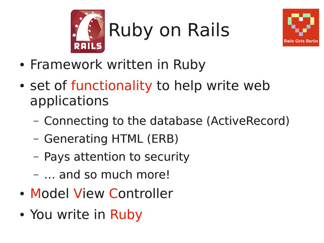 Ruby on Rails
●
Framework written in Ruby
●
set of functionality to help write web
applications
– Connecting to the database (ActiveRecord)
– Generating HTML (ERB)
– Pays attention to security
– … and so much more!
●
Model View Controller
●
You write in Ruby
