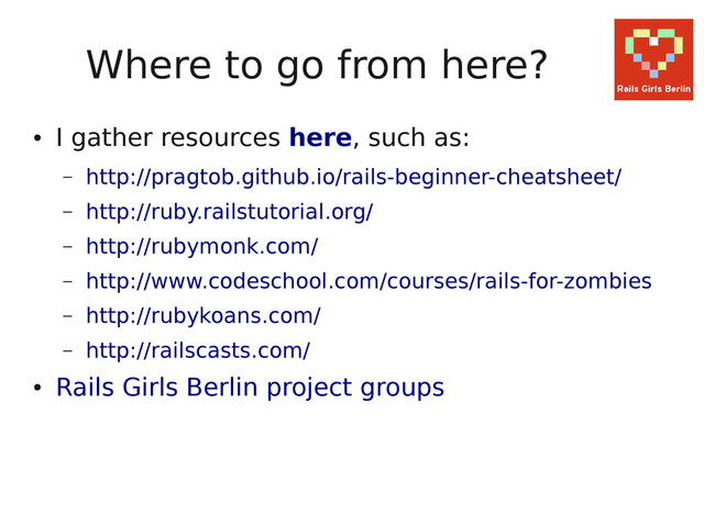 Where to go from here?
●
I gather resources here, such as:
– http://pragtob.github.io/rails-beginner-cheatsheet/
– http://ruby.railstutorial.org/
– http://rubymonk.com/
– http://www.codeschool.com/courses/rails-for-zombies
– http://rubykoans.com/
– http://railscasts.com/
●
Rails Girls Berlin project groups
