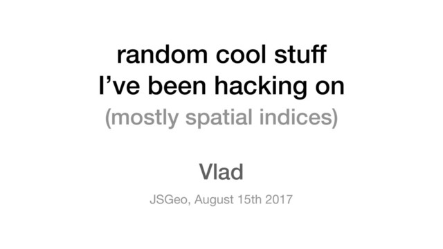 random cool stuff
I’ve been hacking on
JSGeo, August 15th 2017
Vlad
(mostly spatial indices)
