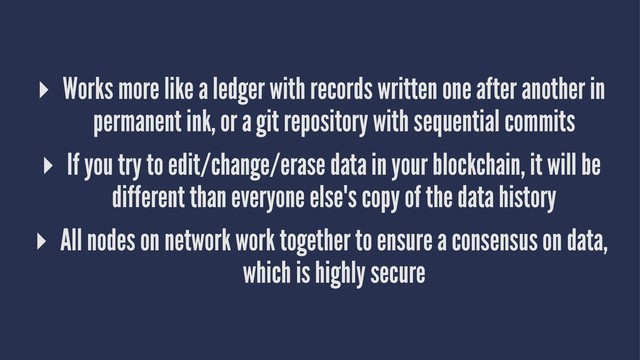 ▸ Works more like a ledger with records written one after another in
permanent ink, or a git repository with sequential commits
▸ If you try to edit/change/erase data in your blockchain, it will be
different than everyone else's copy of the data history
▸ All nodes on network work together to ensure a consensus on data,
which is highly secure
