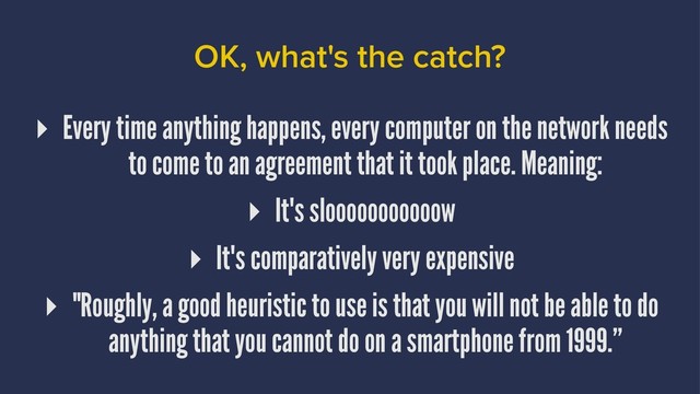OK, what's the catch?
▸ Every time anything happens, every computer on the network needs
to come to an agreement that it took place. Meaning:
▸ It's slooooooooooow
▸ It's comparatively very expensive
▸ "Roughly, a good heuristic to use is that you will not be able to do
anything that you cannot do on a smartphone from 1999.”
