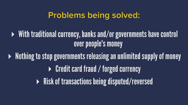 Problems being solved:
▸ With traditional currency, banks and/or governments have control
over people's money
▸ Nothing to stop governments releasing an unlimited supply of money
▸ Credit card fraud / forged currency
▸ Risk of transactions being disputed/reversed
