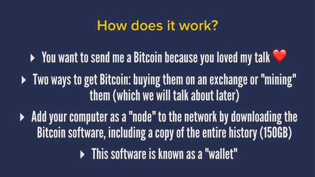 How does it work?
▸ You want to send me a Bitcoin because you loved my talk
▸ Two ways to get Bitcoin: buying them on an exchange or "mining"
them (which we will talk about later)
▸ Add your computer as a "node" to the network by downloading the
Bitcoin software, including a copy of the entire history (150GB)
▸ This software is known as a "wallet"

