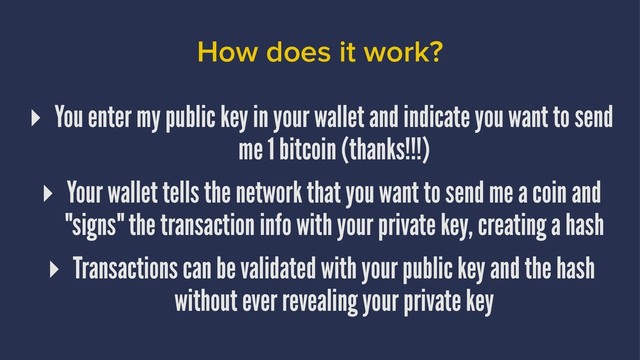 How does it work?
▸ You enter my public key in your wallet and indicate you want to send
me 1 bitcoin (thanks!!!)
▸ Your wallet tells the network that you want to send me a coin and
"signs" the transaction info with your private key, creating a hash
▸ Transactions can be validated with your public key and the hash
without ever revealing your private key
