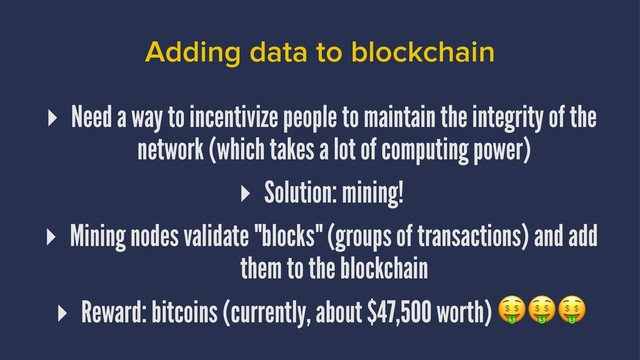 Adding data to blockchain
▸ Need a way to incentivize people to maintain the integrity of the
network (which takes a lot of computing power)
▸ Solution: mining!
▸ Mining nodes validate "blocks" (groups of transactions) and add
them to the blockchain
▸ Reward: bitcoins (currently, about $47,500 worth)
