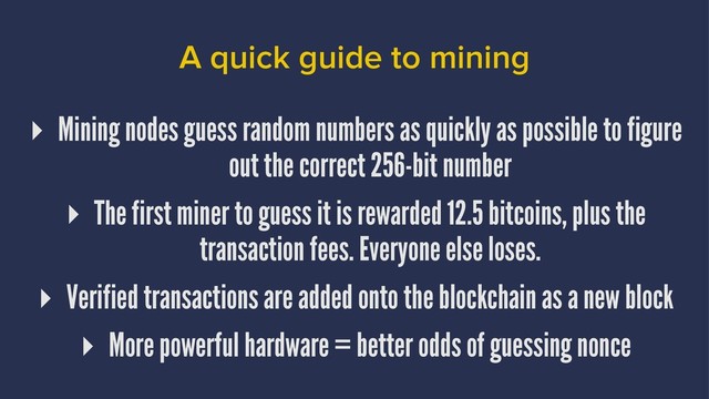 A quick guide to mining
▸ Mining nodes guess random numbers as quickly as possible to figure
out the correct 256-bit number
▸ The first miner to guess it is rewarded 12.5 bitcoins, plus the
transaction fees. Everyone else loses.
▸ Verified transactions are added onto the blockchain as a new block
▸ More powerful hardware = better odds of guessing nonce
