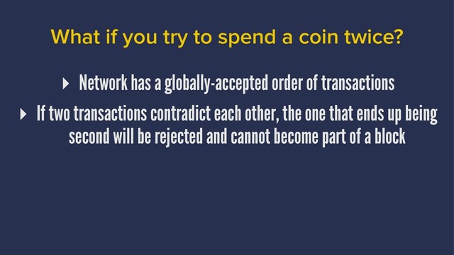 What if you try to spend a coin twice?
▸ Network has a globally-accepted order of transactions
▸ If two transactions contradict each other, the one that ends up being
second will be rejected and cannot become part of a block

