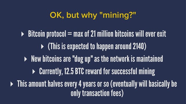 OK, but why "mining?"
▸ Bitcoin protocol = max of 21 million bitcoins will ever exit
▸ (This is expected to happen around 2140)
▸ New bitcoins are "dug up" as the network is maintained
▸ Currently, 12.5 BTC reward for successful mining
▸ This amount halves every 4 years or so (eventually will basically be
only transaction fees)
