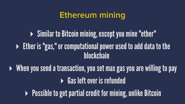 Ethereum mining
▸ Similar to Bitcoin mining, except you mine "ether"
▸ Ether is "gas," or computational power used to add data to the
blockchain
▸ When you send a transaction, you set max gas you are willing to pay
▸ Gas left over is refunded
▸ Possible to get partial credit for mining, unlike Bitcoin
