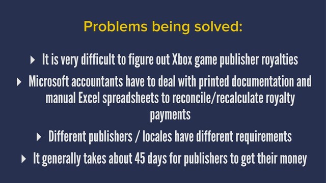 Problems being solved:
▸ It is very difficult to figure out Xbox game publisher royalties
▸ Microsoft accountants have to deal with printed documentation and
manual Excel spreadsheets to reconcile/recalculate royalty
payments
▸ Different publishers / locales have different requirements
▸ It generally takes about 45 days for publishers to get their money
