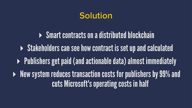 Solution
▸ Smart contracts on a distributed blockchain
▸ Stakeholders can see how contract is set up and calculated
▸ Publishers get paid (and actionable data) almost immediately
▸ New system reduces transaction costs for publishers by 99% and
cuts Microsoft's operating costs in half
