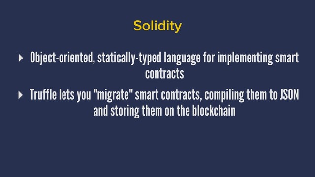 Solidity
▸ Object-oriented, statically-typed language for implementing smart
contracts
▸ Truffle lets you "migrate" smart contracts, compiling them to JSON
and storing them on the blockchain
