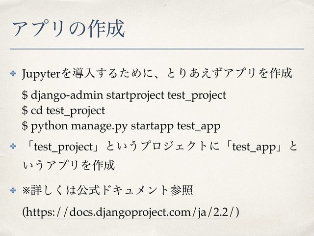 ΞϓϦͷ࡞੒
✤ JupyterΛಋೖ͢ΔͨΊʹɺͱΓ͋͑ͣΞϓϦΛ࡞੒ 
$ django-admin startproject test_project 
$ cd test_project 
$ python manage.py startapp test_app
✤ ʮtest_projectʯͱ͍͏ϓϩδΣΫτʹʮtest_appʯͱ
͍͏ΞϓϦΛ࡞੒
✤ ※ৄ͘͠͸ެࣜυΩϡϝϯτࢀর 
(https://docs.djangoproject.com/ja/2.2/)

