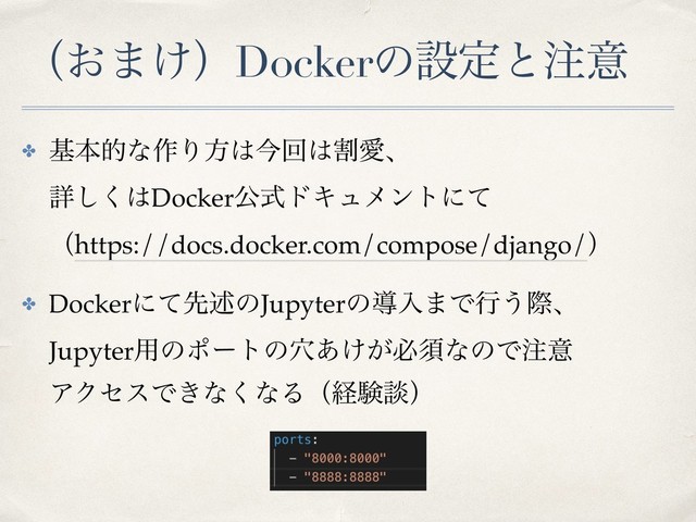 ʢ͓·͚ʣDockerͷઃఆͱ஫ҙ
✤ جຊతͳ࡞Γํ͸ࠓճ͸ׂѪɺ 
ৄ͘͠͸DockerެࣜυΩϡϝϯτʹͯ 
ʢhttps://docs.docker.com/compose/django/ʣ
✤ Dockerʹͯઌड़ͷJupyterͷಋೖ·Ͱߦ͏ࡍɺ 
Jupyter༻ͷϙʔτͷ͚͕݀͋ඞਢͳͷͰ஫ҙ 
ΞΫηεͰ͖ͳ͘ͳΔʢܦݧஊʣ
