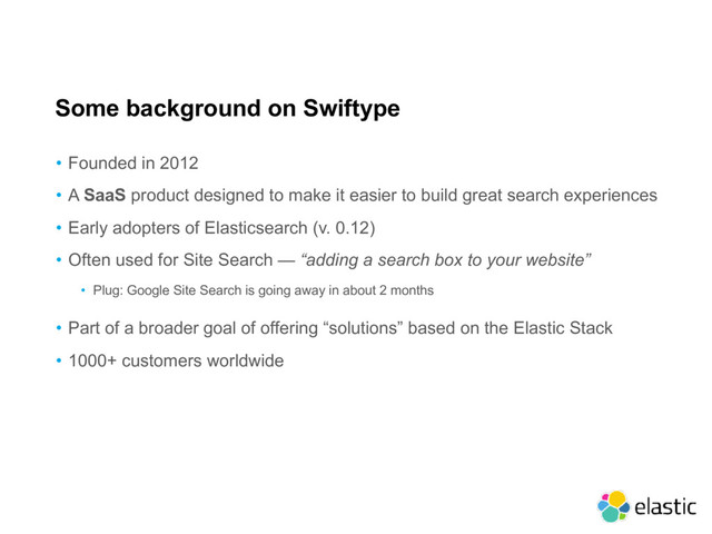 Some background on Swiftype
• Founded in 2012
• A SaaS product designed to make it easier to build great search experiences
• Early adopters of Elasticsearch (v. 0.12)
• Often used for Site Search — “adding a search box to your website”
• Plug: Google Site Search is going away in about 2 months
• Part of a broader goal of offering “solutions” based on the Elastic Stack
• 1000+ customers worldwide
