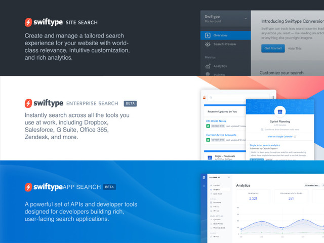 Create and manage a tailored search
experience for your website with world-
class relevance, intuitive customization,
and rich analytics.
Instantly search across all the tools you
use at work, including Dropbox,
Salesforce, G Suite, Ofﬁce 365,
Zendesk, and more.
A powerful set of APIs and developer tools
designed for developers building rich,
user-facing search applications.
APP SEARCH
BETA
BETA
