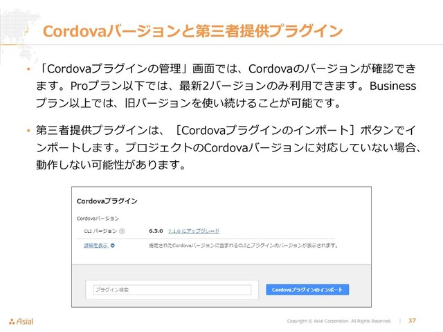 Copyright © Asial Corporation. All Rights Reserved. │ 37
Cordovaバージョンと第三者提供プラグイン
• 「Cordovaプラグインの管理」画面では、Cordovaのバージョンが確認でき
ます。Proプラン以下では、最新2バージョンのみ利用できます。Business
プラン以上では、旧バージョンを使い続けることが可能です。
• 第三者提供プラグインは、［Cordovaプラグインのインポート］ボタンでイ
ンポートします。プロジェクトのCordovaバージョンに対応していない場合、
動作しない可能性があります。
