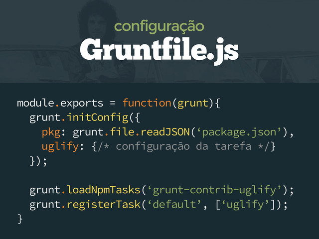 module.exports = function(grunt){
grunt.initConfig({
pkg: grunt.file.readJSON(‘package.json’),
uglify: {/* configuração da tarefa */}
});
grunt.loadNpmTasks(‘grunt-contrib-uglify’);
grunt.registerTask(‘default’, [‘uglify’]);
}
Gruntfile.js
configuração
